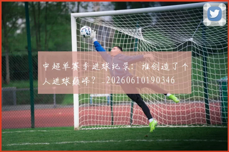 中超单赛季进球纪录：谁创造了个人进球巅峰？_20260610190346
