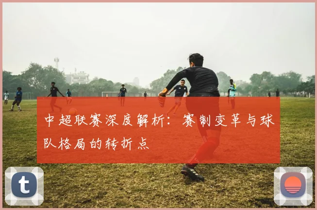 中超联赛深度解析：赛制变革与球队格局的转折点