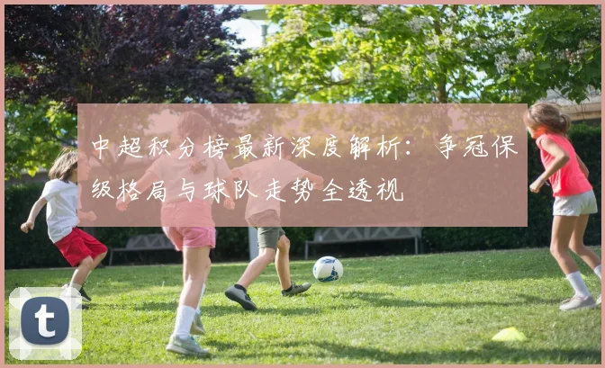中超积分榜最新深度解析：争冠保级格局与球队走势全透视