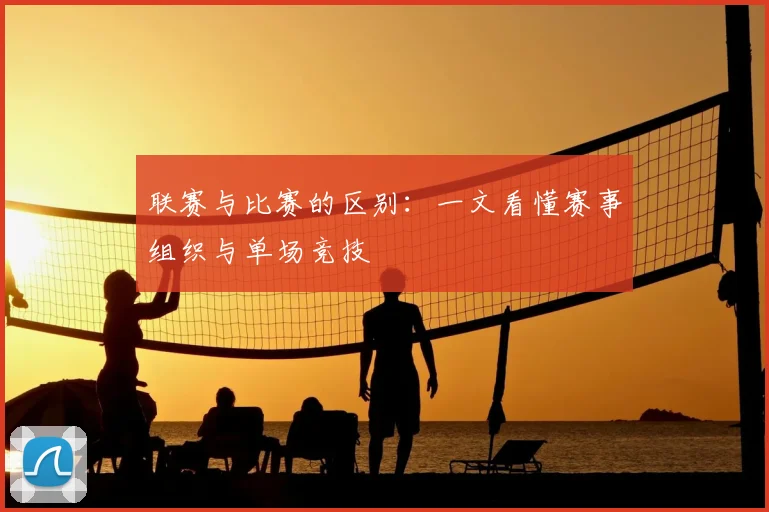 联赛与比赛的区别：一文看懂赛事组织与单场竞技