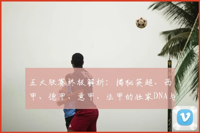 五大联赛终极解析：揭秘英超、西甲、德甲、意甲、法甲的独家DNA与核心魅力