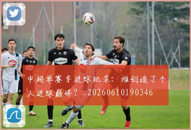 中超单赛季进球纪录：谁创造了个人进球巅峰？_20260610190346