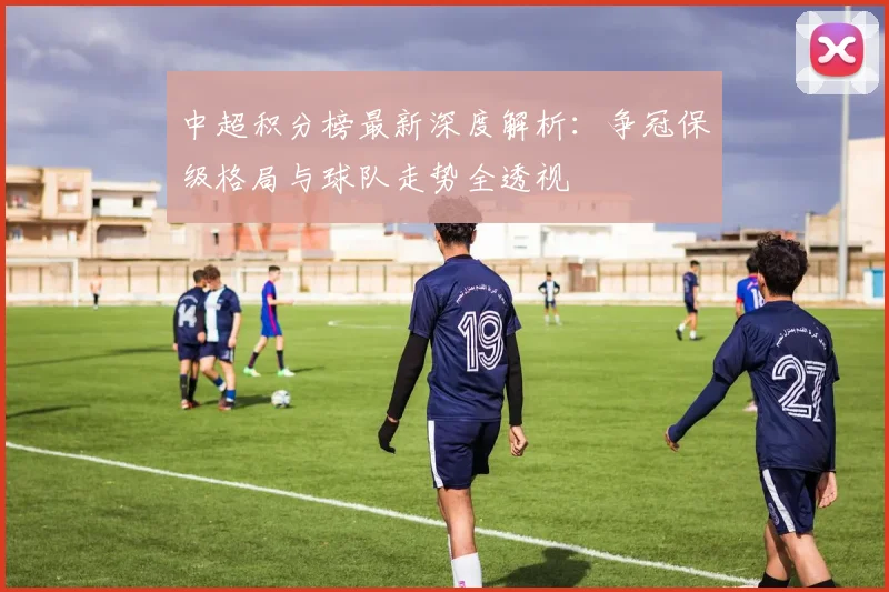 中超积分榜最新深度解析：争冠保级格局与球队走势全透视