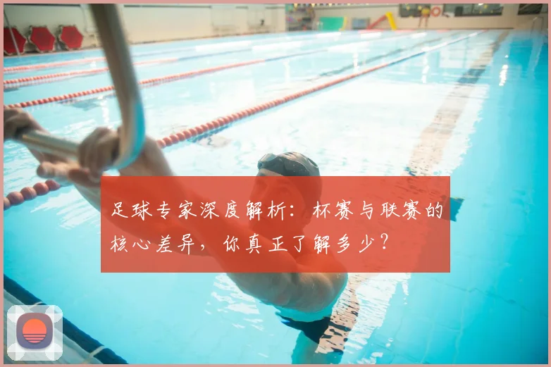 足球专家深度解析：杯赛与联赛的核心差异，你真正了解多少？