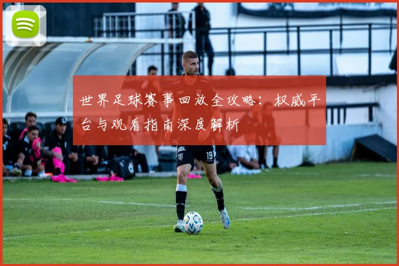 世界足球赛事回放全攻略：权威平台与观看指南深度解析