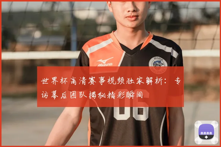 世界杯高清赛事视频独家解析：专访幕后团队揭秘精彩瞬间