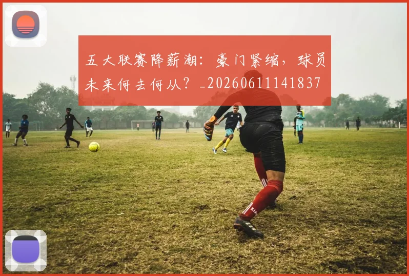 五大联赛降薪潮：豪门紧缩，球员未来何去何从？_20260611141837