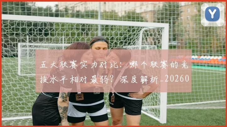 五大联赛实力对比：哪个联赛的竞技水平相对最弱？深度解析_20260611141051
